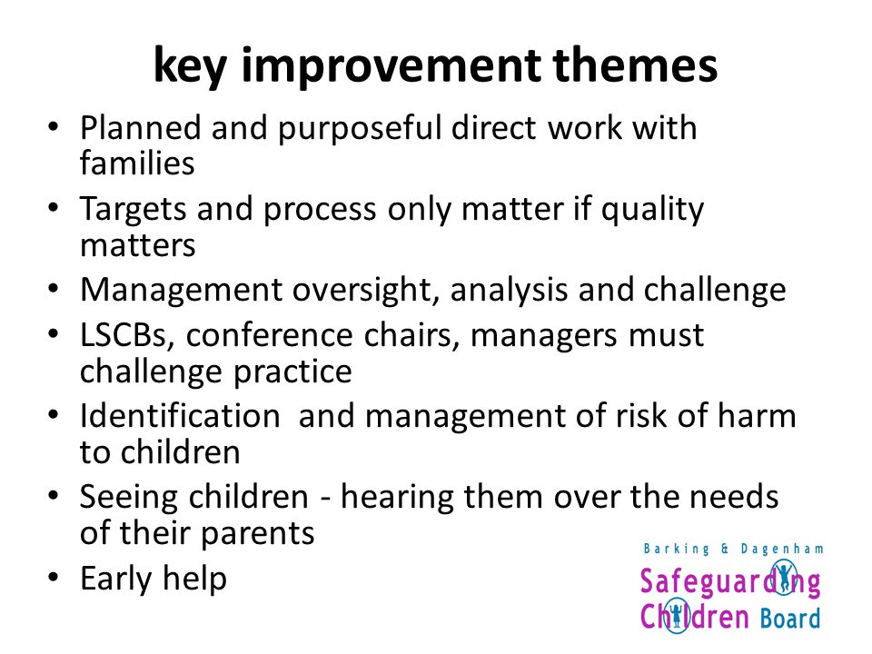 key improvement themes Planned and purposeful direct work with families Targets and process only matter if quality matters Management oversight, analysis and challenge LSCBs, conference chairs, managers must challenge practice Identification and management of risk of harm to children Seeing children - hearing them over the needs of their parents Early help