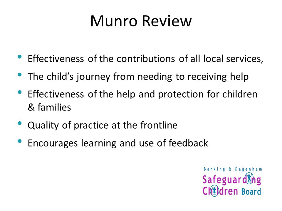 Munro Review Effectiveness of the contributions of all local services, The child’s journey from needing to receiving help Effectiveness of the help and protection for children & families Quality of practice at the frontline Encourages learning and use of feedback