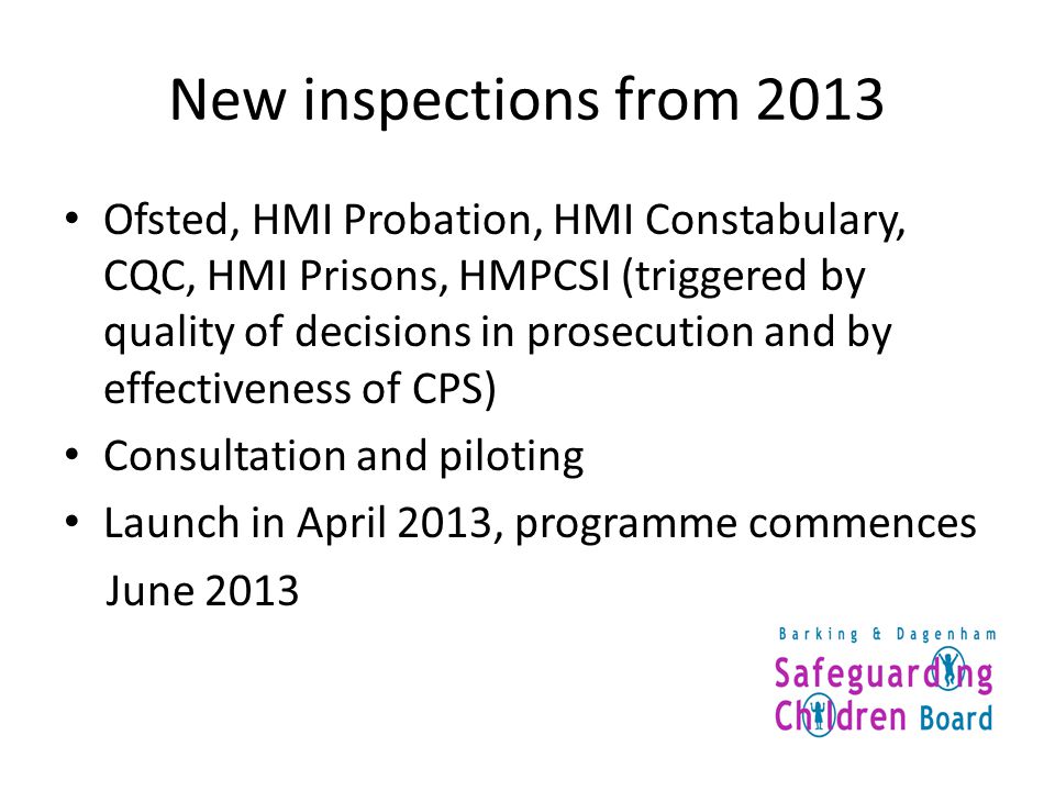 New inspections from 2013 Ofsted, HMI Probation, HMI Constabulary, CQC, HMI Prisons, HMPCSI (triggered by quality of decisions in prosecution and by effectiveness of CPS) Consultation and piloting Launch in April 2013, programme commences June 2013