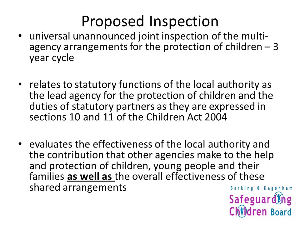 Proposed Inspection universal unannounced joint inspection of the multi- agency arrangements for the protection of children – 3 year cycle relates to statutory functions of the local authority as the lead agency for the protection of children and the duties of statutory partners as they are expressed in sections 10 and 11 of the Children Act 2004 evaluates the effectiveness of the local authority and the contribution that other agencies make to the help and protection of children, young people and their families as well as the overall effectiveness of these shared arrangements