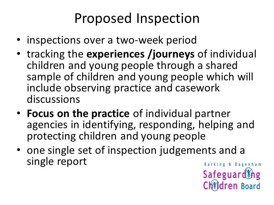 Proposed Inspection inspections over a two-week period tracking the experiences /journeys of individual children and young people through a shared sample of children and young people which will include observing practice and casework discussions Focus on the practice of individual partner agencies in identifying, responding, helping and protecting children and young people one single set of inspection judgements and a single report