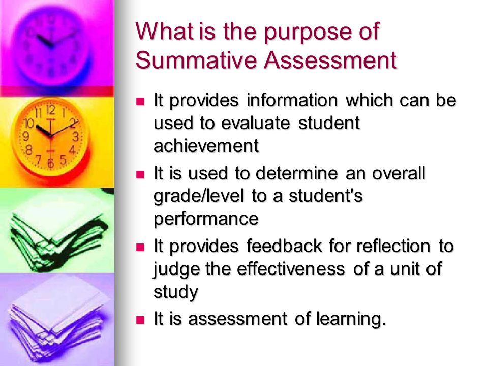 What is the purpose of Summative Assessment It provides information which can be used to evaluate student achievement It provides information which can be used to evaluate student achievement It is used to determine an overall grade/level to a student s performance It is used to determine an overall grade/level to a student s performance It provides feedback for reflection to judge the effectiveness of a unit of study It provides feedback for reflection to judge the effectiveness of a unit of study It is assessment of learning.