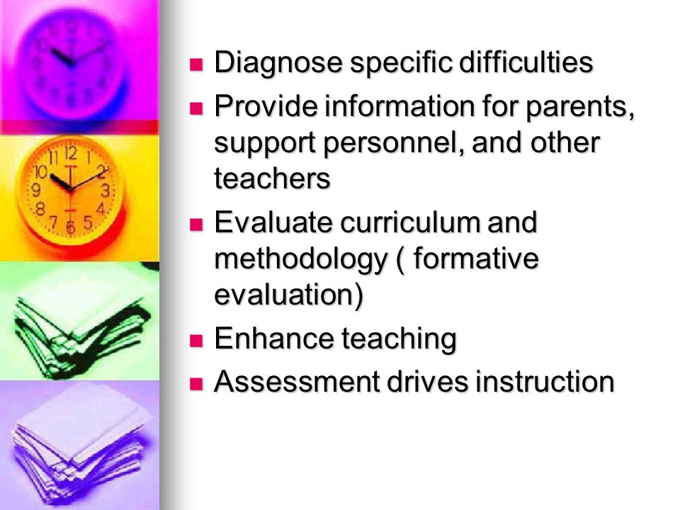Diagnose specific difficulties Diagnose specific difficulties Provide information for parents, support personnel, and other teachers Provide information for parents, support personnel, and other teachers Evaluate curriculum and methodology ( formative evaluation) Evaluate curriculum and methodology ( formative evaluation) Enhance teaching Enhance teaching Assessment drives instruction Assessment drives instruction