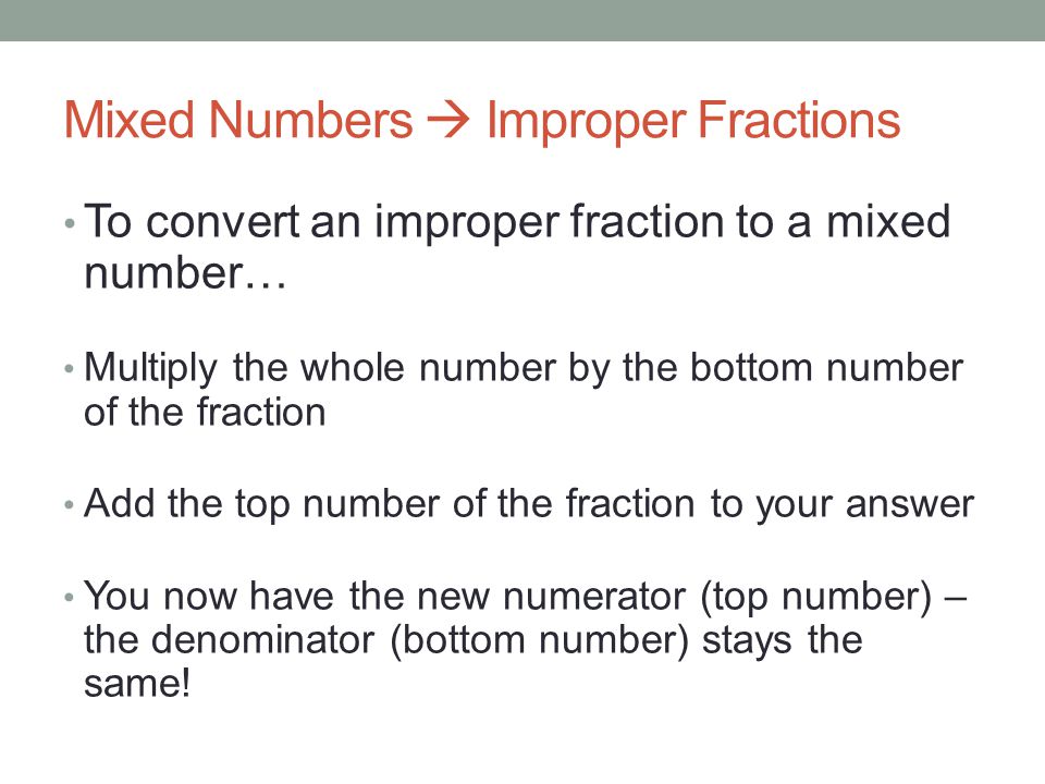 Mixed Numbers  Improper Fractions To convert an improper fraction to a mixed number… Multiply the whole number by the bottom number of the fraction Add the top number of the fraction to your answer You now have the new numerator (top number) – the denominator (bottom number) stays the same!