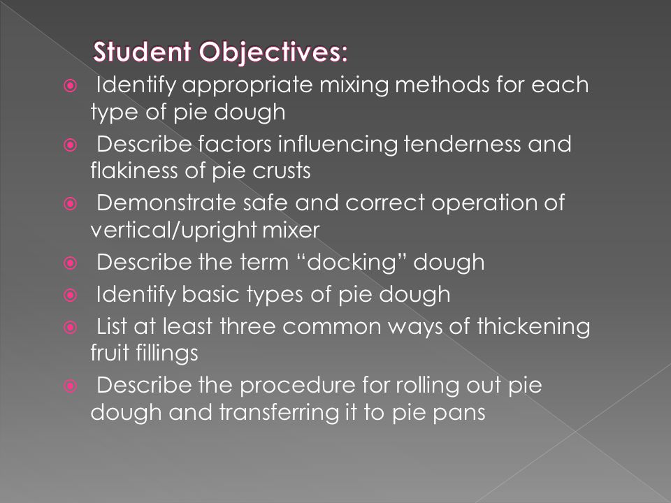  Identify appropriate mixing methods for each type of pie dough  Describe factors influencing tenderness and flakiness of pie crusts  Demonstrate safe and correct operation of vertical/upright mixer  Describe the term docking dough  Identify basic types of pie dough  List at least three common ways of thickening fruit fillings  Describe the procedure for rolling out pie dough and transferring it to pie pans