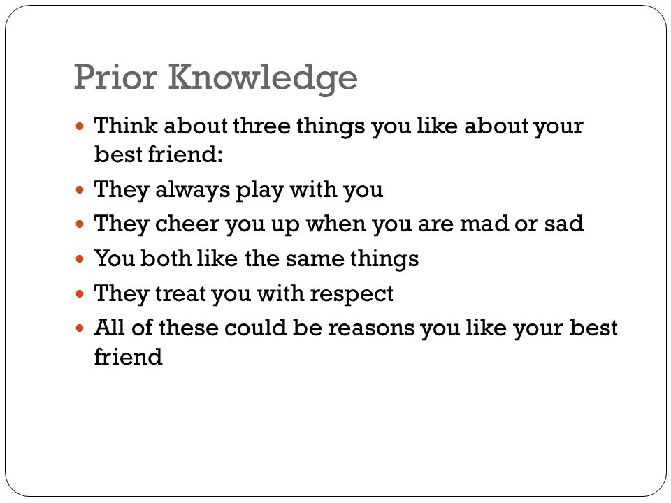 Prior Knowledge Think about three things you like about your best friend: They always play with you They cheer you up when you are mad or sad You both like the same things They treat you with respect All of these could be reasons you like your best friend