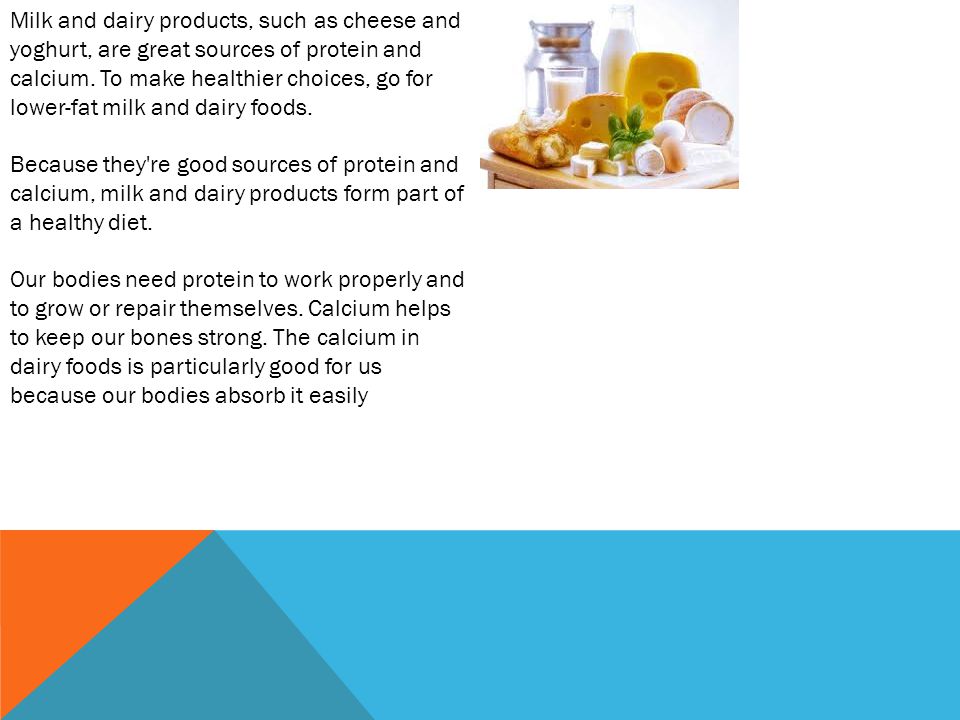 Milk and dairy products, such as cheese and yoghurt, are great sources of protein and calcium.