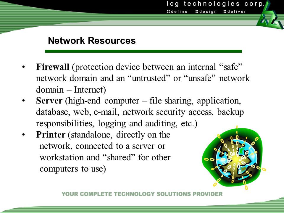 Network Resources Firewall (protection device between an internal safe network domain and an untrusted or unsafe network domain – Internet) Server (high-end computer – file sharing, application, database, web,  , network security access, backup responsibilities, logging and auditing, etc.) Printer (standalone, directly on the network, connected to a server or workstation and shared for other computers to use)