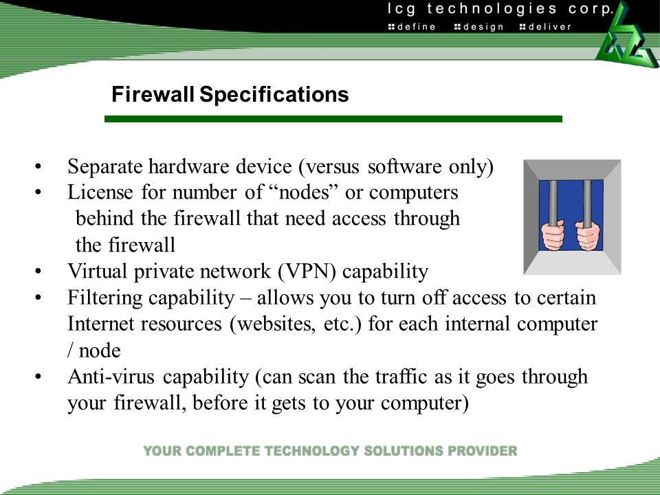 Firewall Specifications Separate hardware device (versus software only) License for number of nodes or computers behind the firewall that need access through the firewall Virtual private network (VPN) capability Filtering capability – allows you to turn off access to certain Internet resources (websites, etc.) for each internal computer / node Anti-virus capability (can scan the traffic as it goes through your firewall, before it gets to your computer)