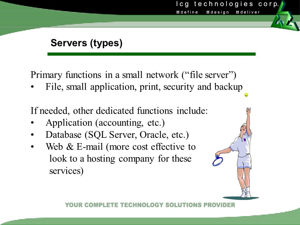 Servers (types) Primary functions in a small network ( file server ) File, small application, print, security and backup If needed, other dedicated functions include: Application (accounting, etc.) Database (SQL Server, Oracle, etc.) Web &  (more cost effective to look to a hosting company for these services)