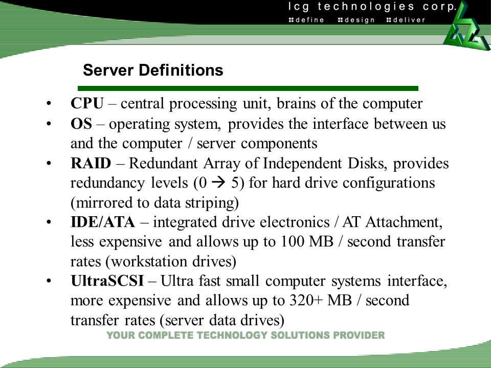 Server Definitions CPU – central processing unit, brains of the computer OS – operating system, provides the interface between us and the computer / server components RAID – Redundant Array of Independent Disks, provides redundancy levels (0  5) for hard drive configurations (mirrored to data striping) IDE/ATA – integrated drive electronics / AT Attachment, less expensive and allows up to 100 MB / second transfer rates (workstation drives) UltraSCSI – Ultra fast small computer systems interface, more expensive and allows up to 320+ MB / second transfer rates (server data drives)