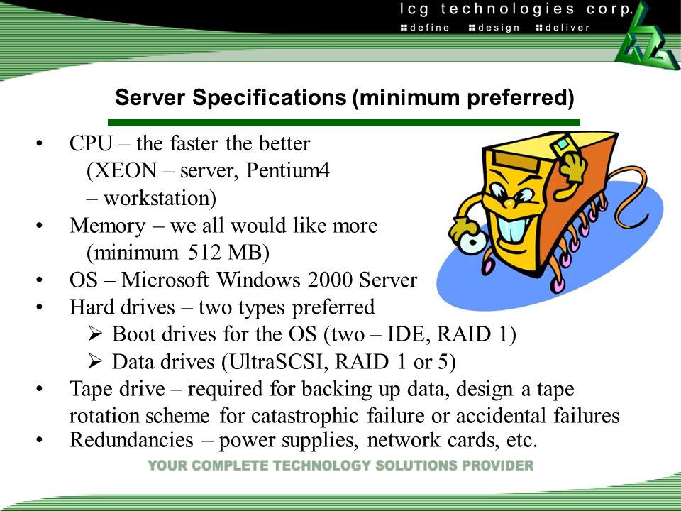 Server Specifications (minimum preferred) CPU – the faster the better (XEON – server, Pentium4 – workstation) Memory – we all would like more (minimum 512 MB) OS – Microsoft Windows 2000 Server Hard drives – two types preferred  Boot drives for the OS (two – IDE, RAID 1)  Data drives (UltraSCSI, RAID 1 or 5) Tape drive – required for backing up data, design a tape rotation scheme for catastrophic failure or accidental failures Redundancies – power supplies, network cards, etc.