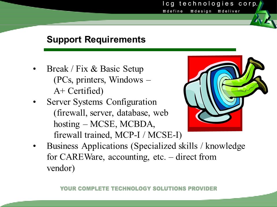 Support Requirements Break / Fix & Basic Setup (PCs, printers, Windows – A+ Certified) Server Systems Configuration (firewall, server, database, web hosting – MCSE, MCBDA, firewall trained, MCP-I / MCSE-I) Business Applications (Specialized skills / knowledge for CAREWare, accounting, etc.