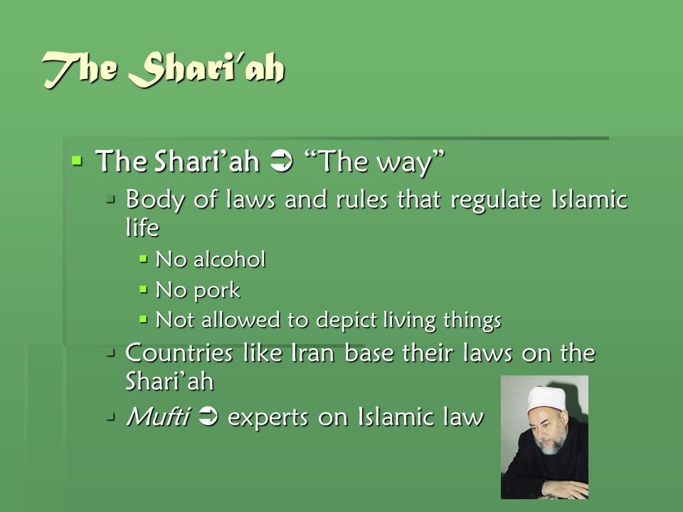 The Shari’ah  The Shari’ah  The way  Body of laws and rules that regulate Islamic life  No alcohol  No pork  Not allowed to depict living things  Countries like Iran base their laws on the Shari’ah  Mufti  experts on Islamic law