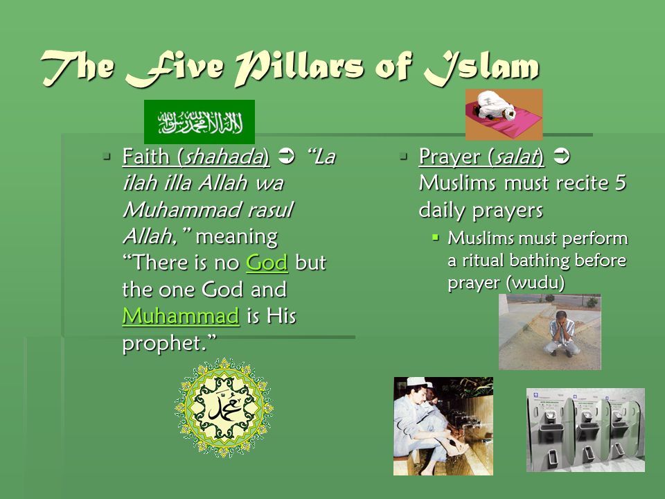 The Five Pillars of Islam  Faith (shahada)  La ilah illa Allah wa Muhammad rasul Allah, meaning There is no God but the one God and Muhammad is His prophet. God MuhammadGod Muhammad  Prayer (salat)  Muslims must recite 5 daily prayers  Muslims must perform a ritual bathing before prayer (wudu)
