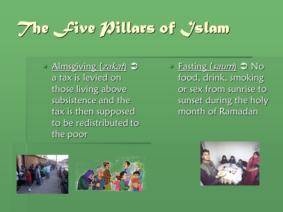 The Five Pillars of Islam  Almsgiving (zakat)  a tax is levied on those living above subsistence and the tax is then supposed to be redistributed to the poor  Fasting (saum)  No food, drink, smoking or sex from sunrise to sunset during the holy month of Ramadan