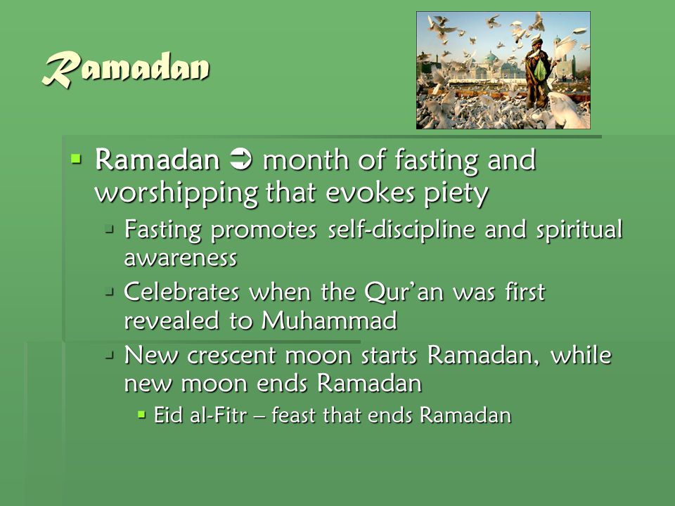 Ramadan  Ramadan  month of fasting and worshipping that evokes piety  Fasting promotes self-discipline and spiritual awareness  Celebrates when the Qur’an was first revealed to Muhammad  New crescent moon starts Ramadan, while new moon ends Ramadan  Eid al-Fitr – feast that ends Ramadan