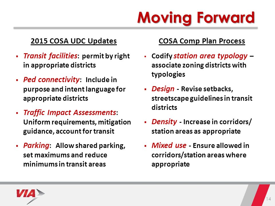 COSA UDC Updates  Transit facilities : permit by right in appropriate districts  Ped connectivity : Include in purpose and intent language for appropriate districts  Traffic Impact Assessments : Uniform requirements, mitigation guidance, account for transit  Parking : Allow shared parking, set maximums and reduce minimums in transit areas COSA Comp Plan Process  Codify station area typology – associate zoning districts with typologies  Design - Revise setbacks, streetscape guidelines in transit districts  Density - Increase in corridors/ station areas as appropriate  Mixed use - Ensure allowed in corridors/station areas where appropriate Moving Forward