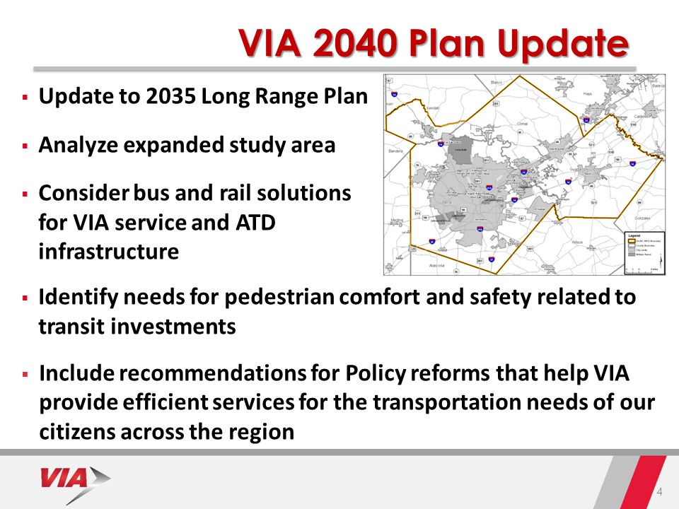 4 VIA 2040 Plan Update  Update to 2035 Long Range Plan  Analyze expanded study area  Consider bus and rail solutions for VIA service and ATD infrastructure  Identify needs for pedestrian comfort and safety related to transit investments  Include recommendations for Policy reforms that help VIA provide efficient services for the transportation needs of our citizens across the region
