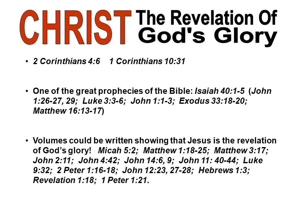 2 Corinthians 4:6 1 Corinthians 10:31 One of the great prophecies of the Bible: Isaiah 40:1-5 (John 1:26-27, 29; Luke 3:3-6; John 1:1-3; Exodus 33:18-20; Matthew 16:13-17) Volumes could be written showing that Jesus is the revelation of God’s glory.
