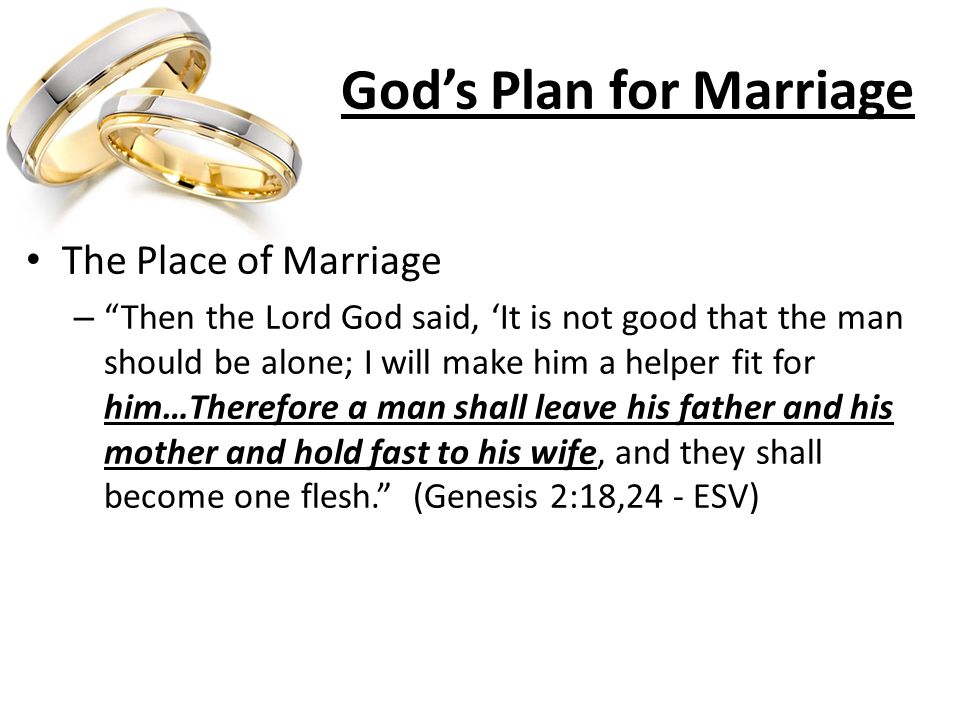 God’s Plan for Marriage The Place of Marriage – Then the Lord God said, ‘It is not good that the man should be alone; I will make him a helper fit for him…Therefore a man shall leave his father and his mother and hold fast to his wife, and they shall become one flesh. (Genesis 2:18,24 - ESV)