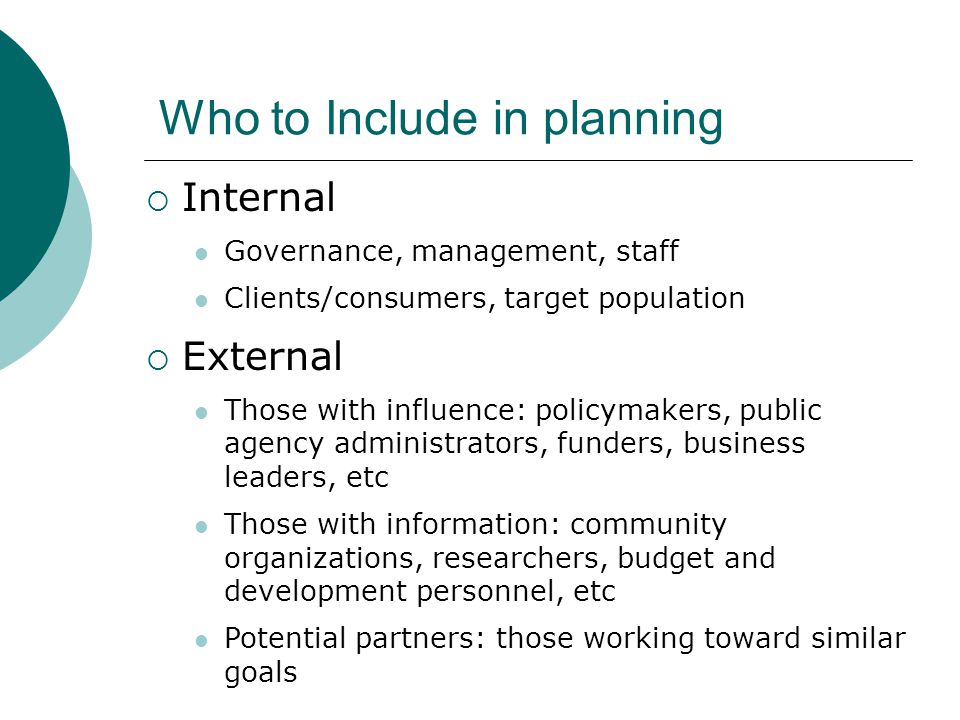 Who to Include in planning  Internal Governance, management, staff Clients/consumers, target population  External Those with influence: policymakers, public agency administrators, funders, business leaders, etc Those with information: community organizations, researchers, budget and development personnel, etc Potential partners: those working toward similar goals