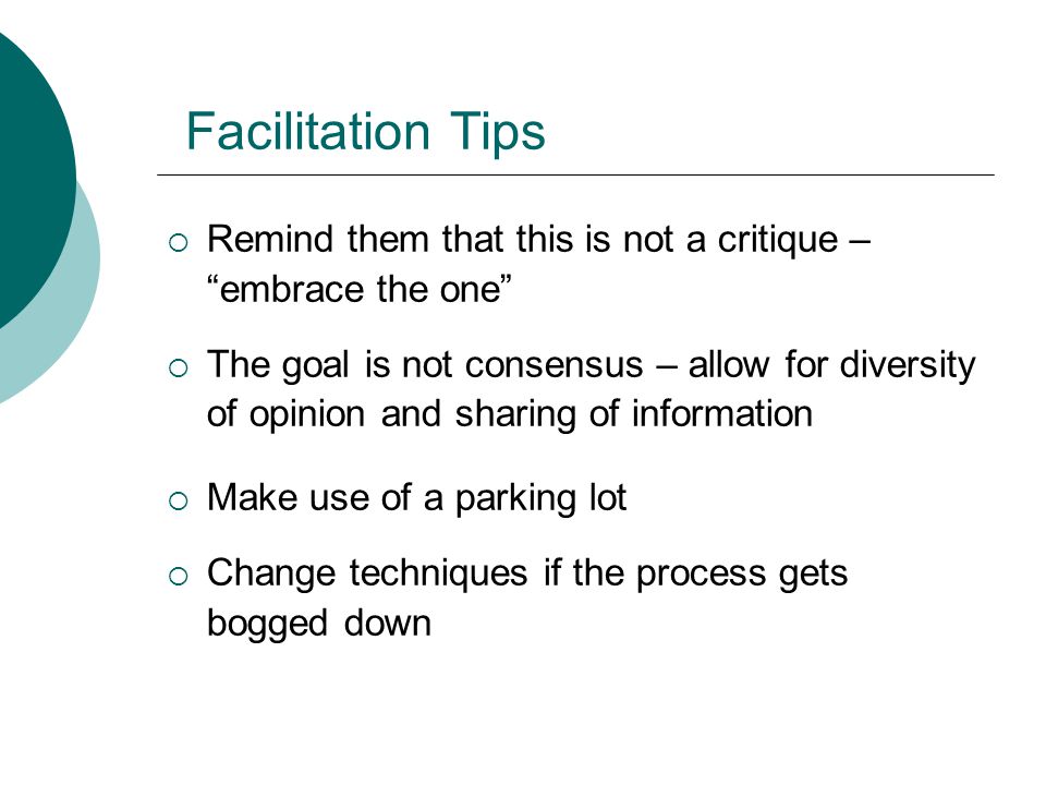 Facilitation Tips  Remind them that this is not a critique – embrace the one  The goal is not consensus – allow for diversity of opinion and sharing of information  Make use of a parking lot  Change techniques if the process gets bogged down