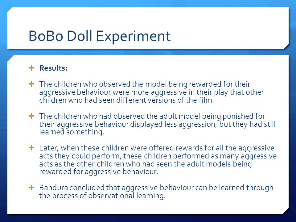 BoBo Doll Experiment  Results:  The children who observed the model being rewarded for their aggressive behaviour were more aggressive in their play that other children who had seen different versions of the film.