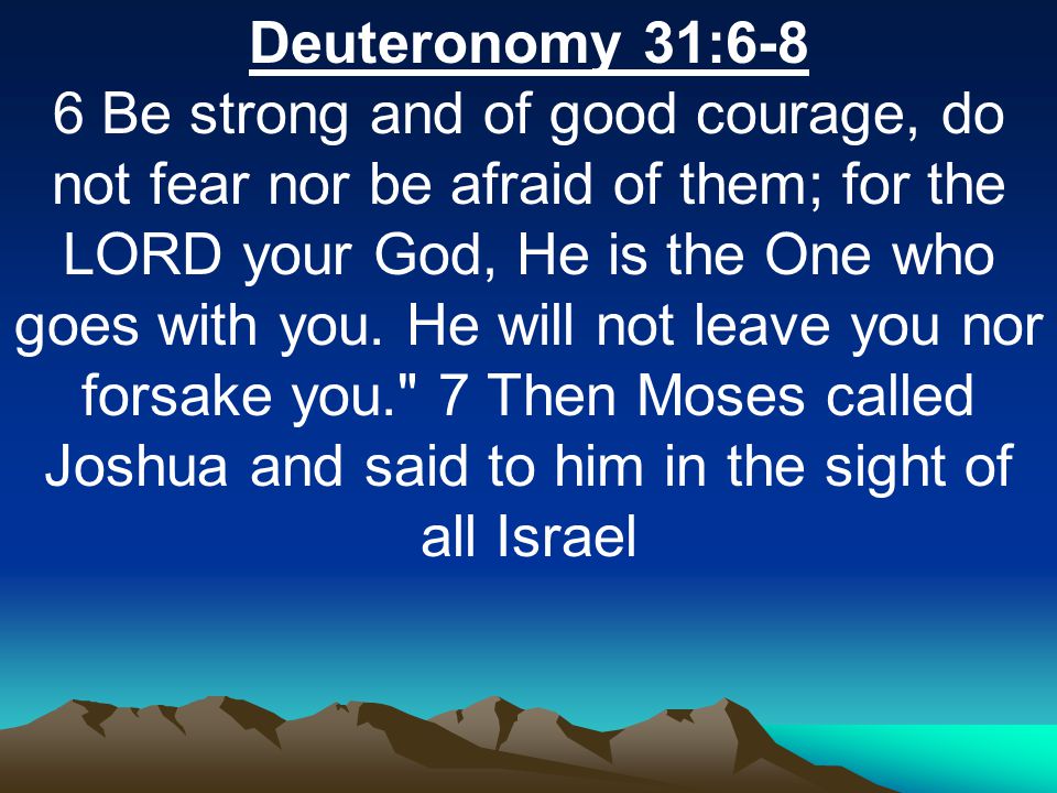Deuteronomy 31:6-8 6 Be strong and of good courage, do not fear nor be afraid of them; for the LORD your God, He is the One who goes with you.