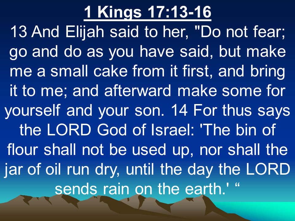 1 Kings 17: And Elijah said to her, Do not fear; go and do as you have said, but make me a small cake from it first, and bring it to me; and afterward make some for yourself and your son.
