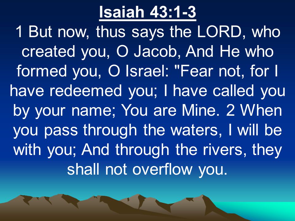 Isaiah 43:1-3 1 But now, thus says the LORD, who created you, O Jacob, And He who formed you, O Israel: Fear not, for I have redeemed you; I have called you by your name; You are Mine.