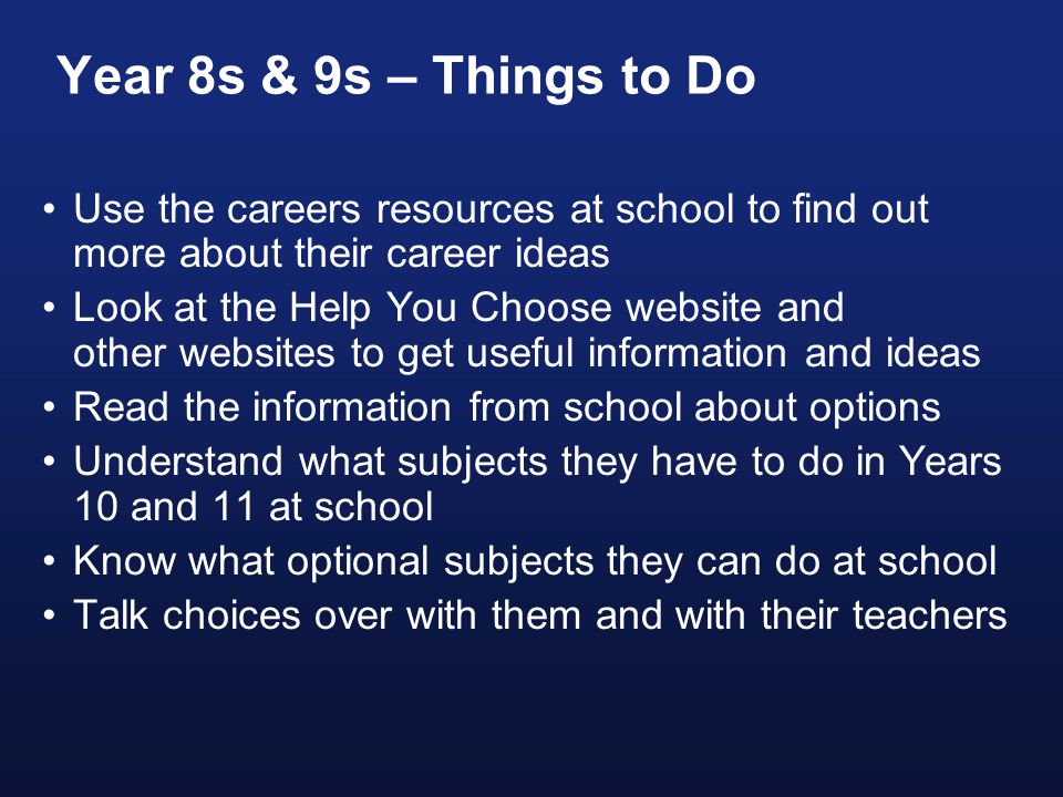Year 8s & 9s – Things to Do Use the careers resources at school to find out more about their career ideas Look at the Help You Choose website and other websites to get useful information and ideas Read the information from school about options Understand what subjects they have to do in Years 10 and 11 at school Know what optional subjects they can do at school Talk choices over with them and with their teachers