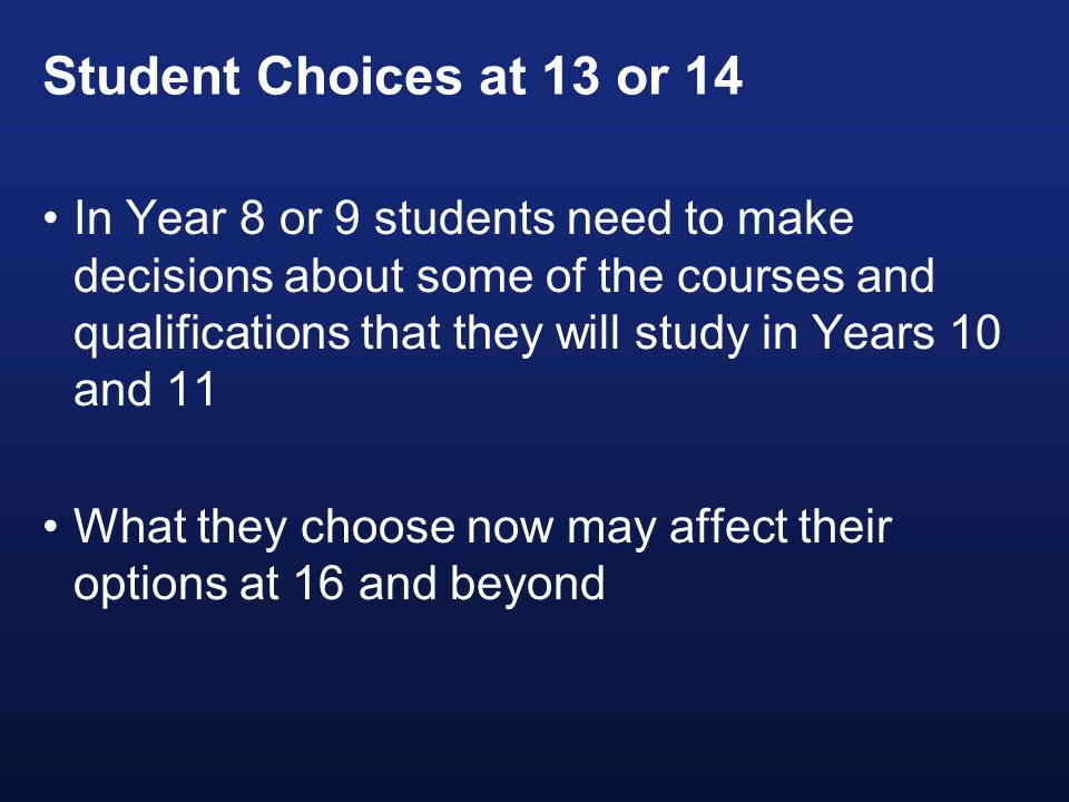 Student Choices at 13 or 14 In Year 8 or 9 students need to make decisions about some of the courses and qualifications that they will study in Years 10 and 11 What they choose now may affect their options at 16 and beyond