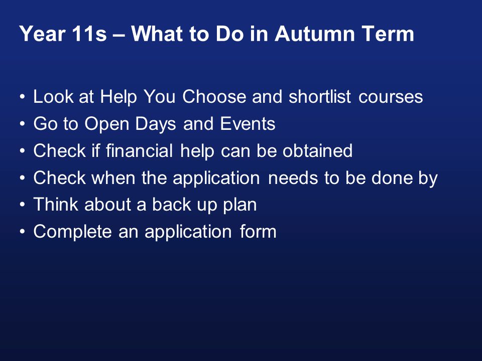 Year 11s – What to Do in Autumn Term Look at Help You Choose and shortlist courses Go to Open Days and Events Check if financial help can be obtained Check when the application needs to be done by Think about a back up plan Complete an application form