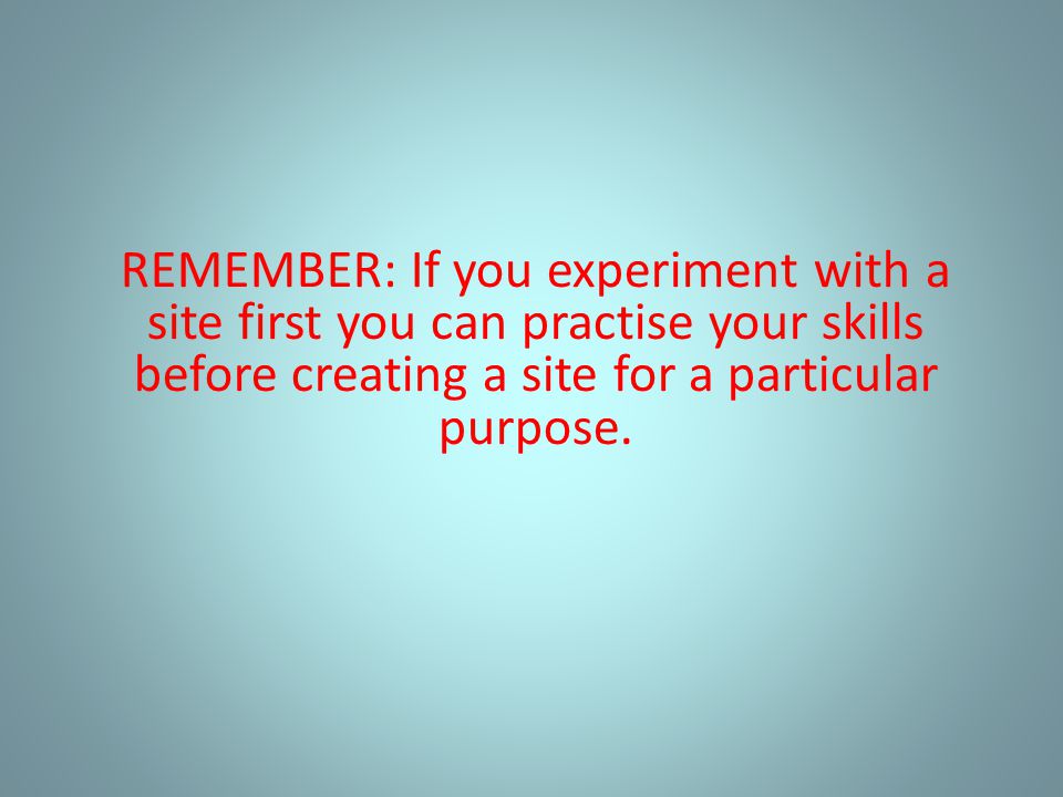 REMEMBER: If you experiment with a site first you can practise your skills before creating a site for a particular purpose.