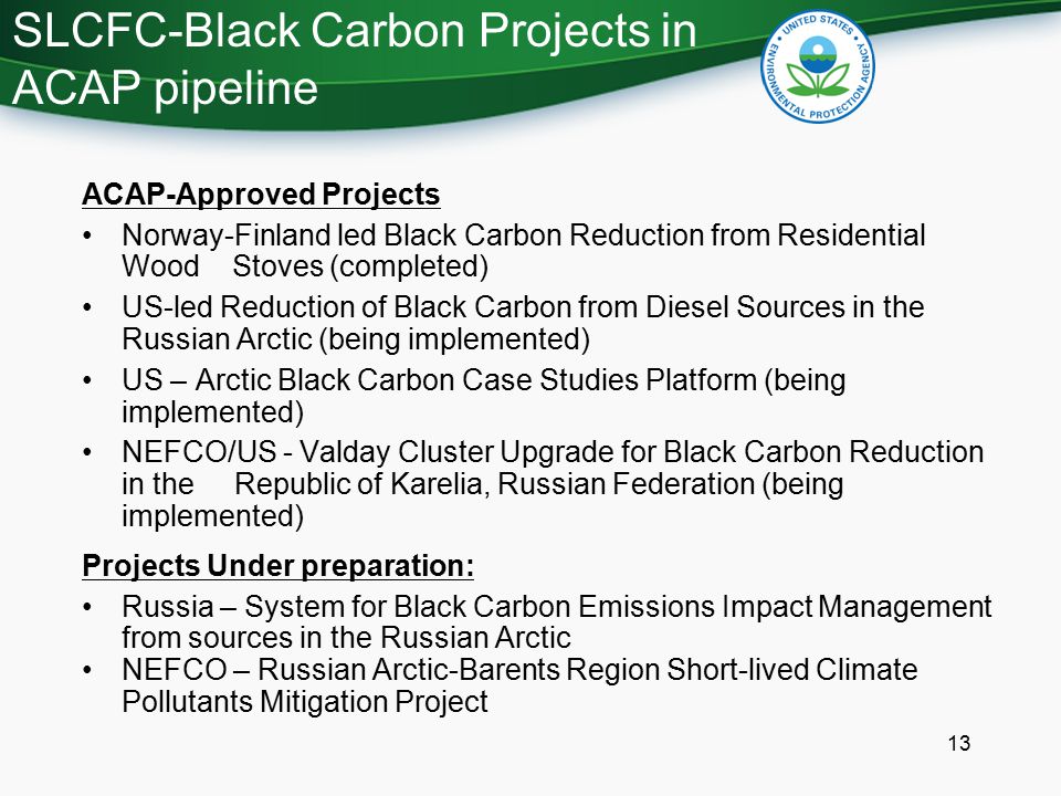 SLCFC-Black Carbon Projects in ACAP pipeline 13 ACAP-Approved Projects Norway-Finland led Black Carbon Reduction from Residential Wood Stoves (completed) US-led Reduction of Black Carbon from Diesel Sources in the Russian Arctic (being implemented) US – Arctic Black Carbon Case Studies Platform (being implemented) NEFCO/US - Valday Cluster Upgrade for Black Carbon Reduction in the Republic of Karelia, Russian Federation (being implemented) Projects Under preparation: Russia – System for Black Carbon Emissions Impact Management from sources in the Russian Arctic NEFCO – Russian Arctic-Barents Region Short-lived Climate Pollutants Mitigation Project