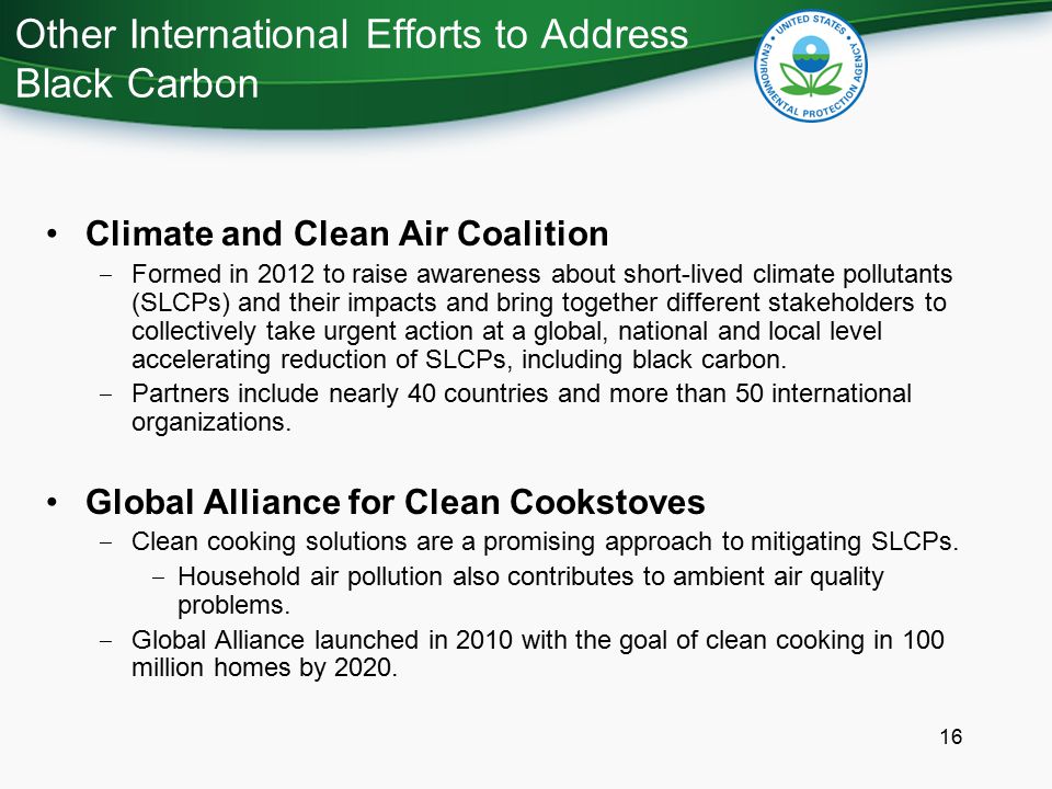 Other International Efforts to Address Black Carbon 16 Climate and Clean Air Coalition ‒ Formed in 2012 to raise awareness about short-lived climate pollutants (SLCPs) and their impacts and bring together different stakeholders to collectively take urgent action at a global, national and local level accelerating reduction of SLCPs, including black carbon.