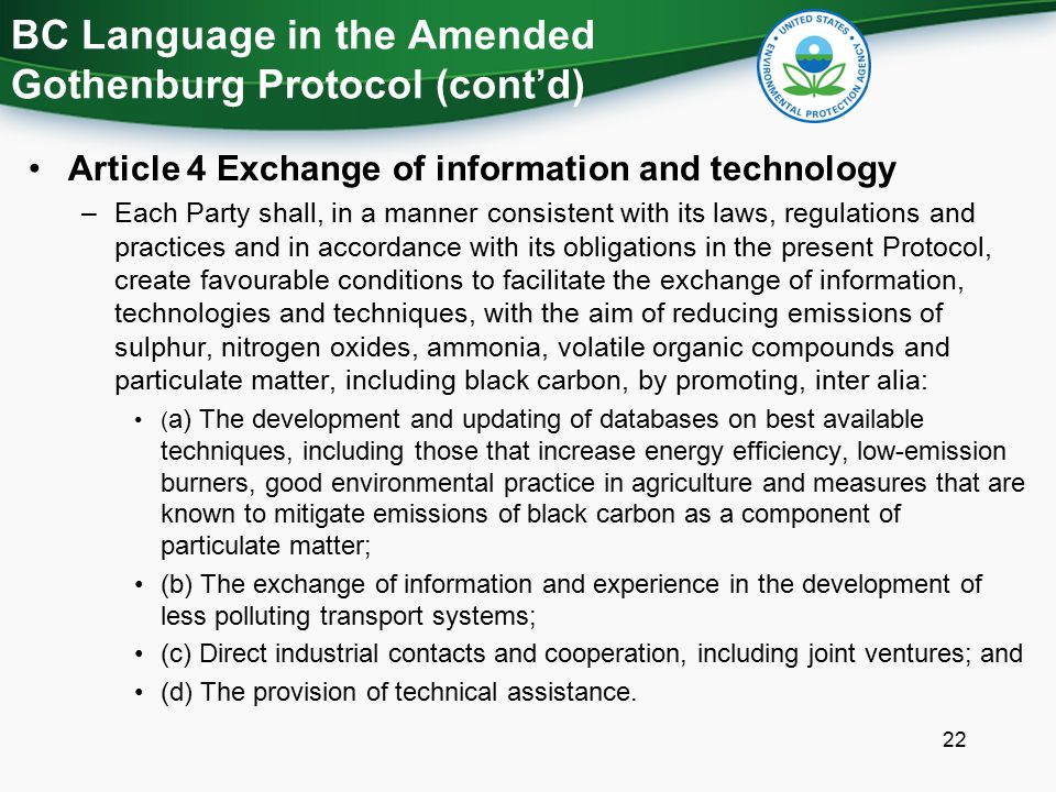 BC Language in the Amended Gothenburg Protocol (cont’d) Article 4 Exchange of information and technology –Each Party shall, in a manner consistent with its laws, regulations and practices and in accordance with its obligations in the present Protocol, create favourable conditions to facilitate the exchange of information, technologies and techniques, with the aim of reducing emissions of sulphur, nitrogen oxides, ammonia, volatile organic compounds and particulate matter, including black carbon, by promoting, inter alia: ( a) The development and updating of databases on best available techniques, including those that increase energy efficiency, low-emission burners, good environmental practice in agriculture and measures that are known to mitigate emissions of black carbon as a component of particulate matter; (b) The exchange of information and experience in the development of less polluting transport systems; (c) Direct industrial contacts and cooperation, including joint ventures; and (d) The provision of technical assistance.