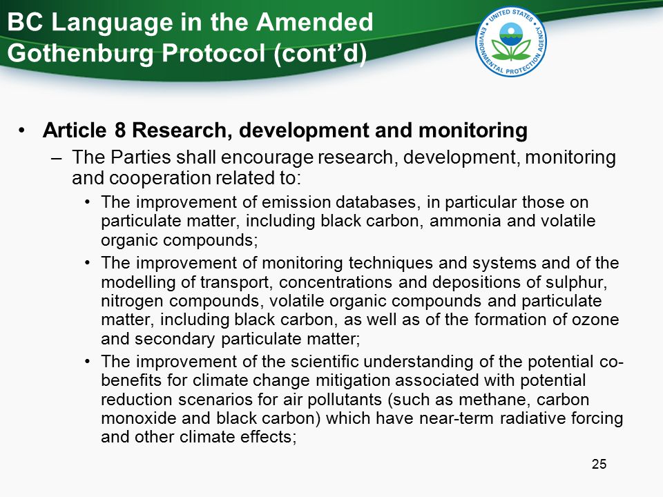 Article 8 Research, development and monitoring –The Parties shall encourage research, development, monitoring and cooperation related to: The improvement of emission databases, in particular those on particulate matter, including black carbon, ammonia and volatile organic compounds; The improvement of monitoring techniques and systems and of the modelling of transport, concentrations and depositions of sulphur, nitrogen compounds, volatile organic compounds and particulate matter, including black carbon, as well as of the formation of ozone and secondary particulate matter; The improvement of the scientific understanding of the potential co- benefits for climate change mitigation associated with potential reduction scenarios for air pollutants (such as methane, carbon monoxide and black carbon) which have near-term radiative forcing and other climate effects; BC Language in the Amended Gothenburg Protocol (cont’d) 25