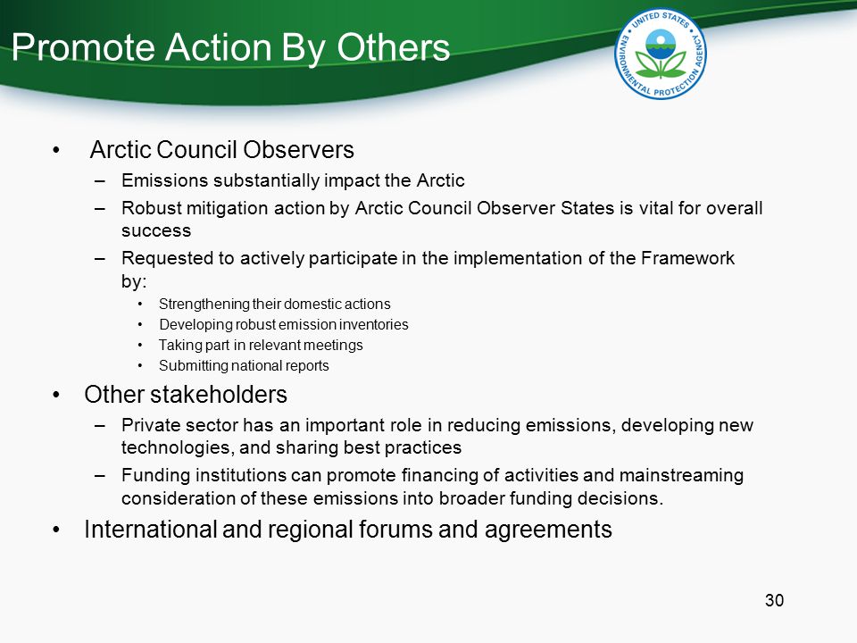 Promote Action By Others Arctic Council Observers –Emissions substantially impact the Arctic –Robust mitigation action by Arctic Council Observer States is vital for overall success –Requested to actively participate in the implementation of the Framework by: Strengthening their domestic actions Developing robust emission inventories Taking part in relevant meetings Submitting national reports Other stakeholders –Private sector has an important role in reducing emissions, developing new technologies, and sharing best practices –Funding institutions can promote financing of activities and mainstreaming consideration of these emissions into broader funding decisions.