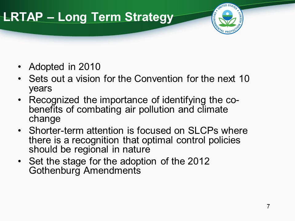 LRTAP – Long Term Strategy Adopted in 2010 Sets out a vision for the Convention for the next 10 years Recognized the importance of identifying the co- benefits of combating air pollution and climate change Shorter-term attention is focused on SLCPs where there is a recognition that optimal control policies should be regional in nature Set the stage for the adoption of the 2012 Gothenburg Amendments 7