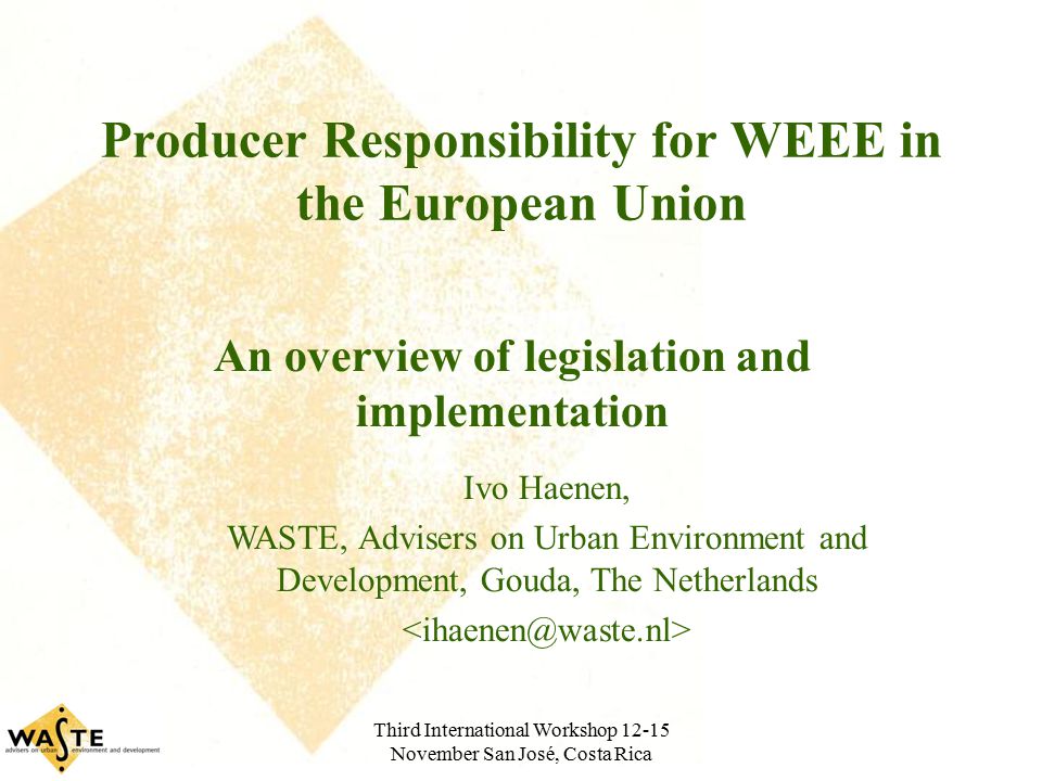 Third International Workshop November San José, Costa Rica Producer Responsibility for WEEE in the European Union An overview of legislation and implementation Ivo Haenen, WASTE, Advisers on Urban Environment and Development, Gouda, The Netherlands