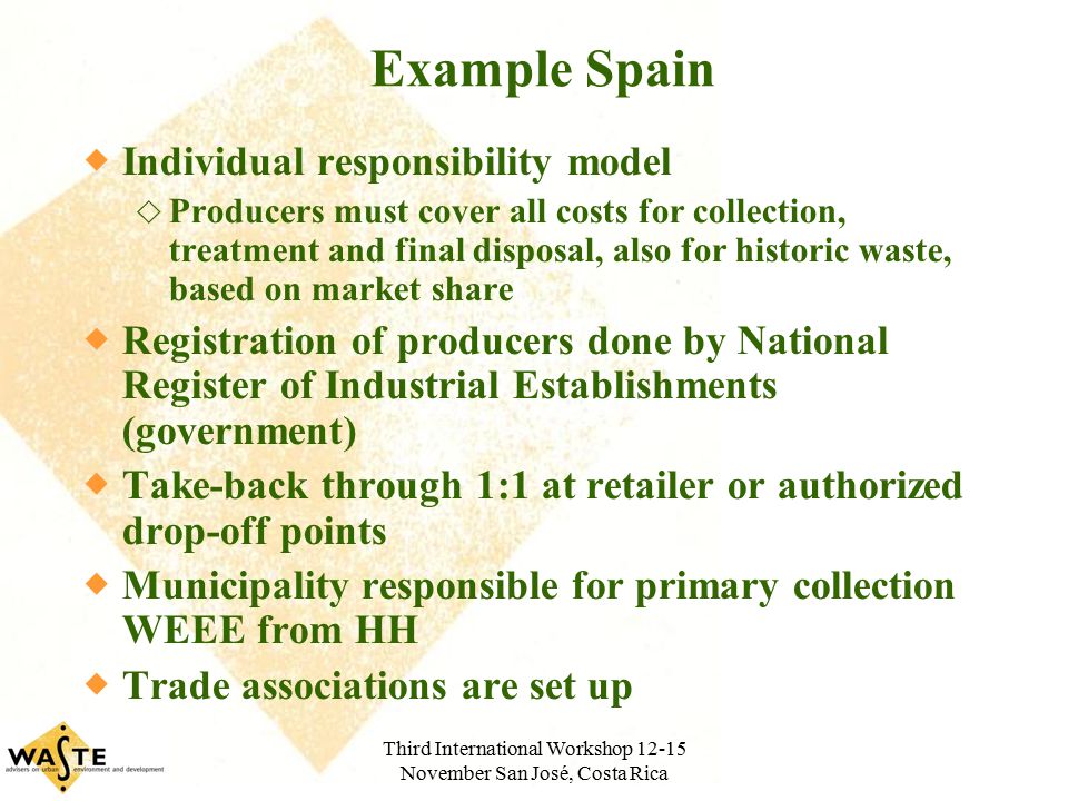 Third International Workshop November San José, Costa Rica Example Spain  Individual responsibility model  Producers must cover all costs for collection, treatment and final disposal, also for historic waste, based on market share  Registration of producers done by National Register of Industrial Establishments (government)  Take-back through 1:1 at retailer or authorized drop-off points  Municipality responsible for primary collection WEEE from HH  Trade associations are set up