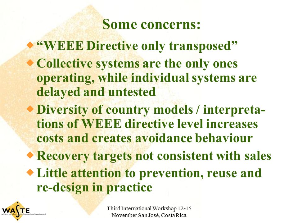 Third International Workshop November San José, Costa Rica Some concerns:  WEEE Directive only transposed  Collective systems are the only ones operating, while individual systems are delayed and untested  Diversity of country models / interpreta- tions of WEEE directive level increases costs and creates avoidance behaviour  Recovery targets not consistent with sales  Little attention to prevention, reuse and re-design in practice