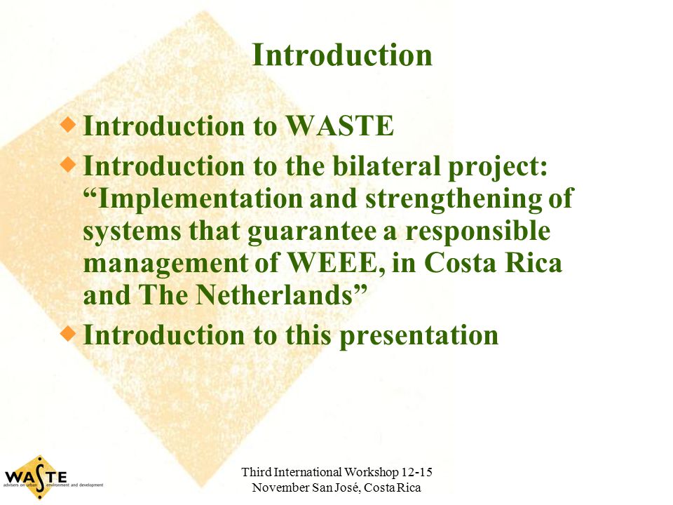 Third International Workshop November San José, Costa Rica Introduction  Introduction to WASTE  Introduction to the bilateral project: Implementation and strengthening of systems that guarantee a responsible management of WEEE, in Costa Rica and The Netherlands  Introduction to this presentation