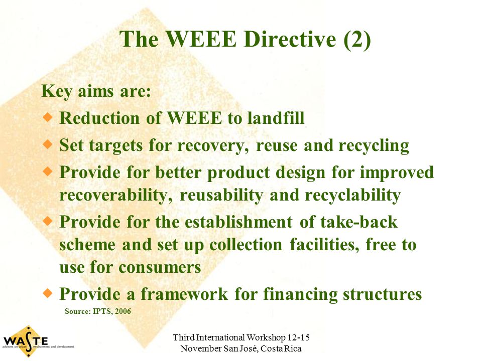 Third International Workshop November San José, Costa Rica The WEEE Directive (2) Key aims are:  Reduction of WEEE to landfill  Set targets for recovery, reuse and recycling  Provide for better product design for improved recoverability, reusability and recyclability  Provide for the establishment of take-back scheme and set up collection facilities, free to use for consumers  Provide a framework for financing structures Source: IPTS, 2006