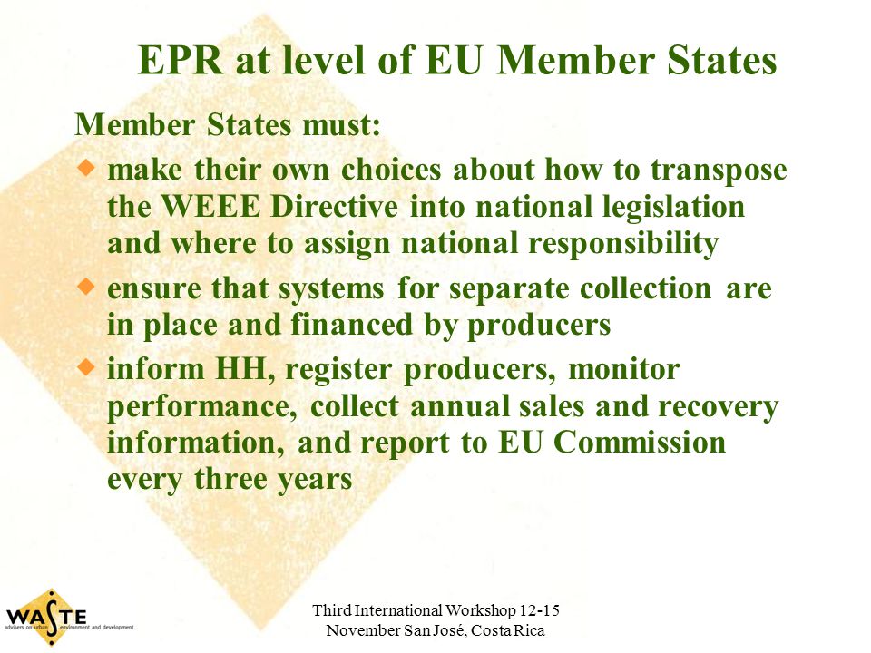 Third International Workshop November San José, Costa Rica EPR at level of EU Member States Member States must:  make their own choices about how to transpose the WEEE Directive into national legislation and where to assign national responsibility  ensure that systems for separate collection are in place and financed by producers  inform HH, register producers, monitor performance, collect annual sales and recovery information, and report to EU Commission every three years