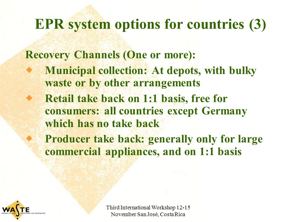 Third International Workshop November San José, Costa Rica EPR system options for countries (3) Recovery Channels (One or more):  Municipal collection: At depots, with bulky waste or by other arrangements  Retail take back on 1:1 basis, free for consumers: all countries except Germany which has no take back  Producer take back: generally only for large commercial appliances, and on 1:1 basis