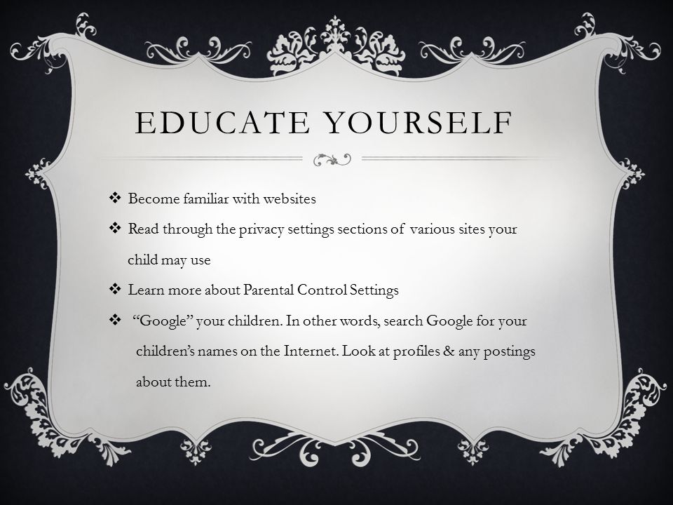 EDUCATE YOURSELF  Become familiar with websites  Read through the privacy settings sections of various sites your child may use  Learn more about Parental Control Settings  Google your children.