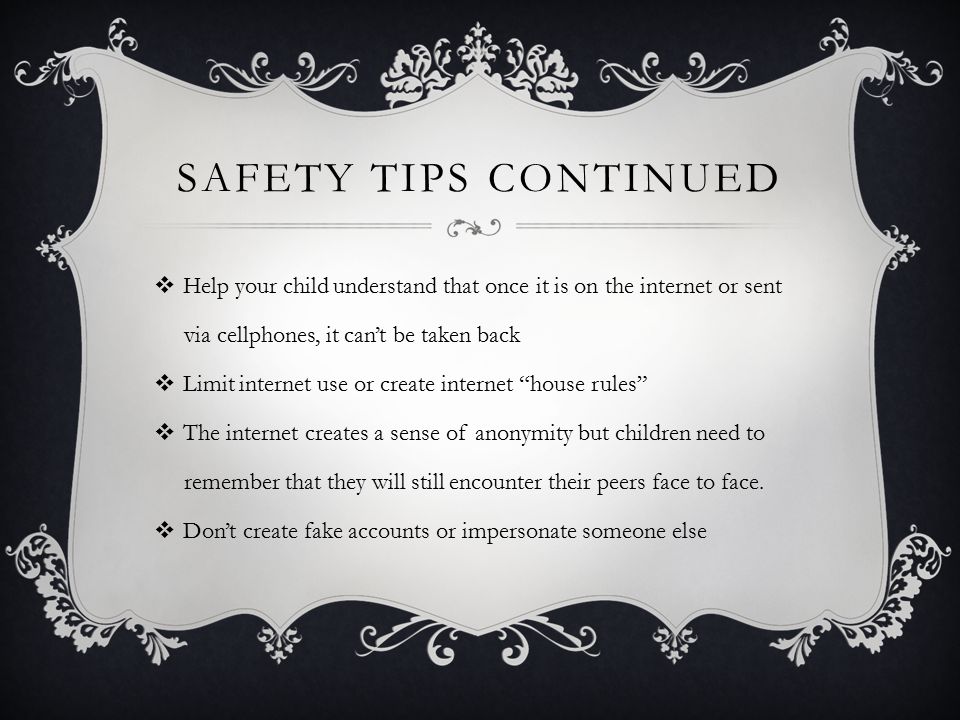 SAFETY TIPS CONTINUED  Help your child understand that once it is on the internet or sent via cellphones, it can’t be taken back  Limit internet use or create internet house rules  The internet creates a sense of anonymity but children need to remember that they will still encounter their peers face to face.